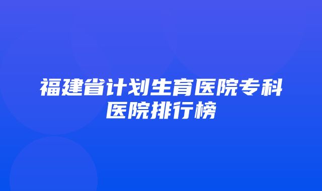 福建省计划生育医院专科医院排行榜