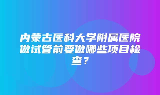 内蒙古医科大学附属医院做试管前要做哪些项目检查？