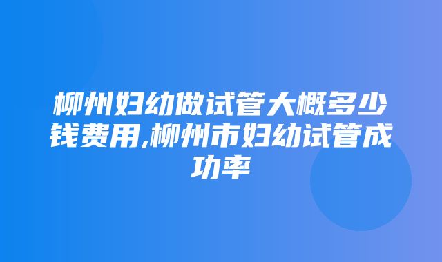 柳州妇幼做试管大概多少钱费用,柳州市妇幼试管成功率