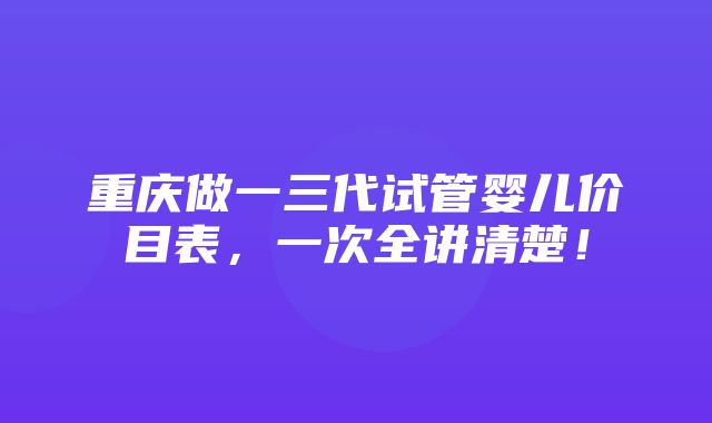 重庆做一三代试管婴儿价目表，一次全讲清楚！