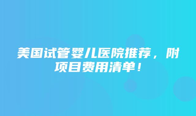 美国试管婴儿医院推荐，附项目费用清单！