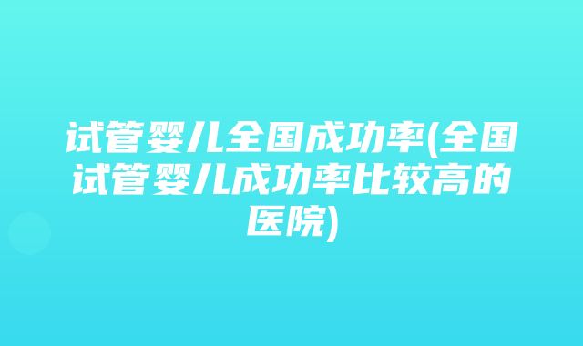 试管婴儿全国成功率(全国试管婴儿成功率比较高的医院)