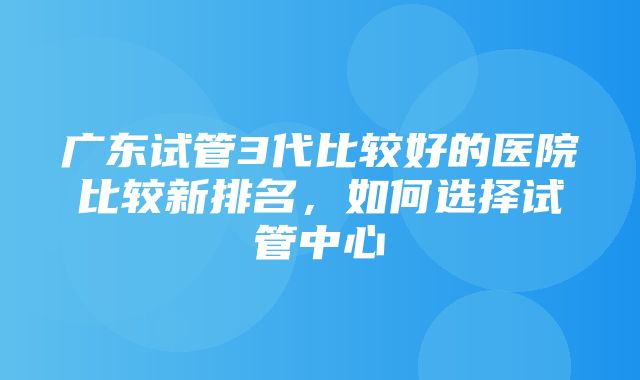 广东试管3代比较好的医院比较新排名，如何选择试管中心