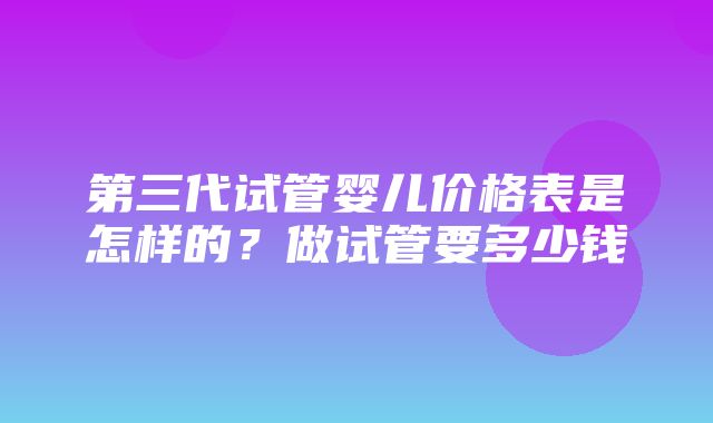 第三代试管婴儿价格表是怎样的？做试管要多少钱