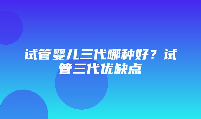 试管婴儿三代哪种好？试管三代优缺点