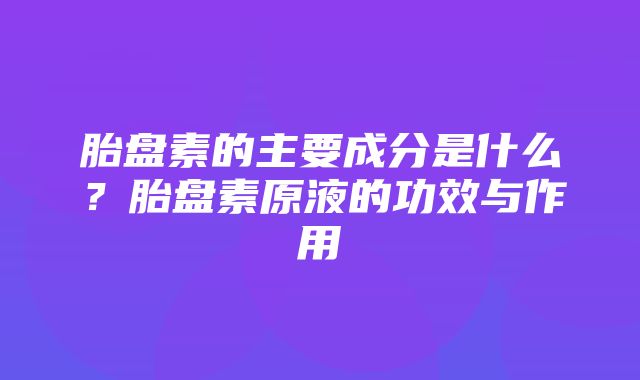 胎盘素的主要成分是什么？胎盘素原液的功效与作用