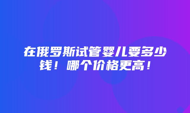 在俄罗斯试管婴儿要多少钱！哪个价格更高！