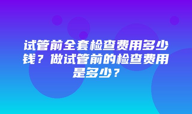 试管前全套检查费用多少钱？做试管前的检查费用是多少？