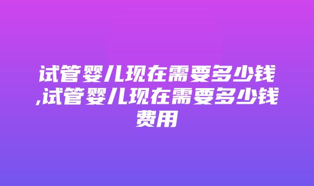 试管婴儿现在需要多少钱,试管婴儿现在需要多少钱费用