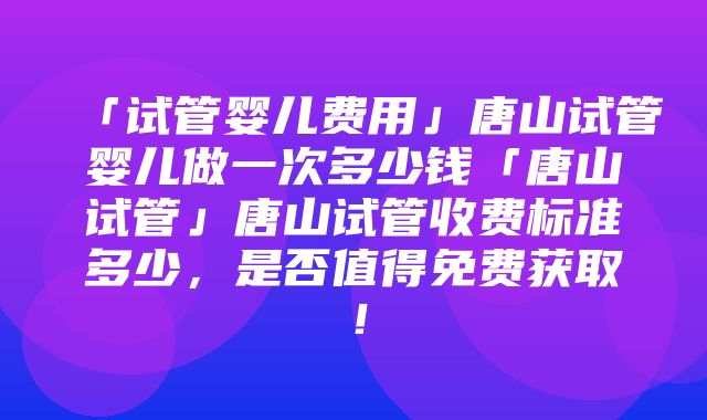 「试管婴儿费用」唐山试管婴儿做一次多少钱「唐山试管」唐山试管收费标准多少，是否值得免费获取！