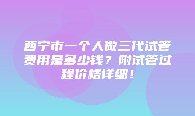 西宁市一个人做三代试管费用是多少钱？附试管过程价格详细！