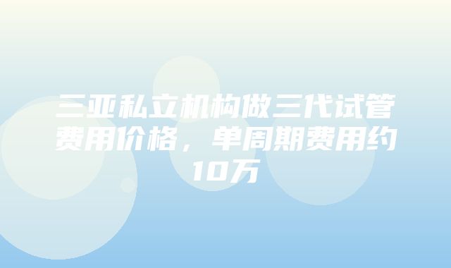 三亚私立机构做三代试管费用价格，单周期费用约10万