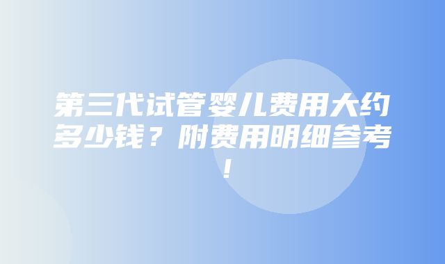 第三代试管婴儿费用大约多少钱？附费用明细参考！