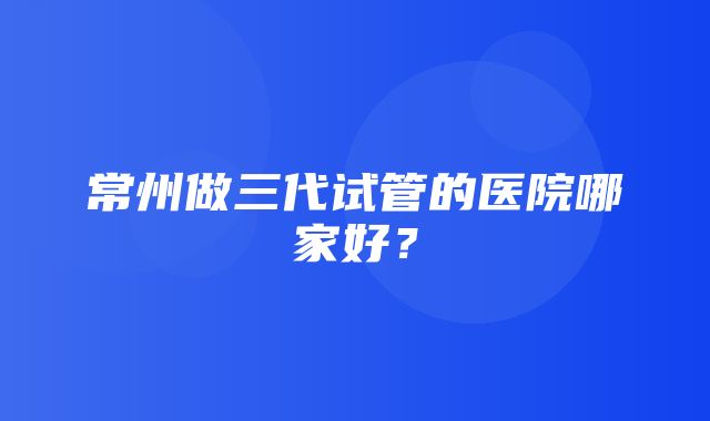 常州做三代试管的医院哪家好？