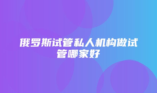 俄罗斯试管私人机构做试管哪家好