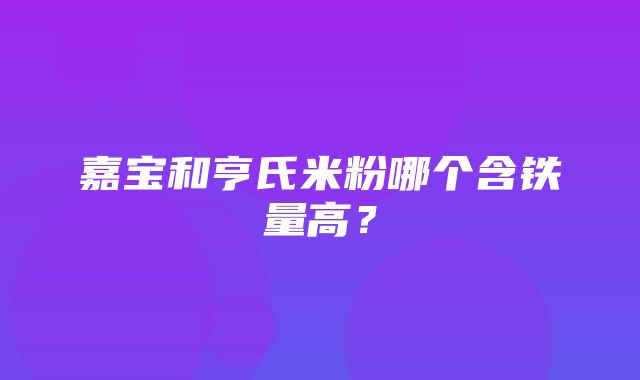 嘉宝和亨氏米粉哪个含铁量高？