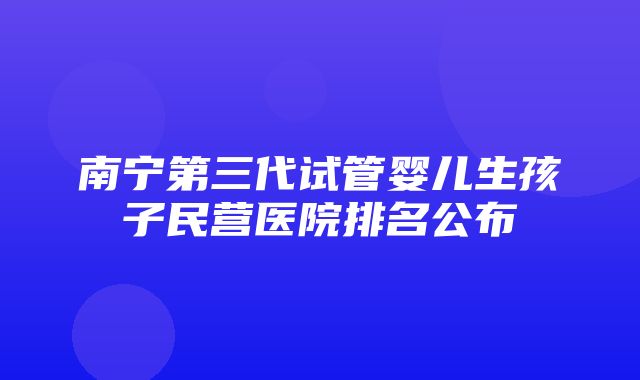 南宁第三代试管婴儿生孩子民营医院排名公布