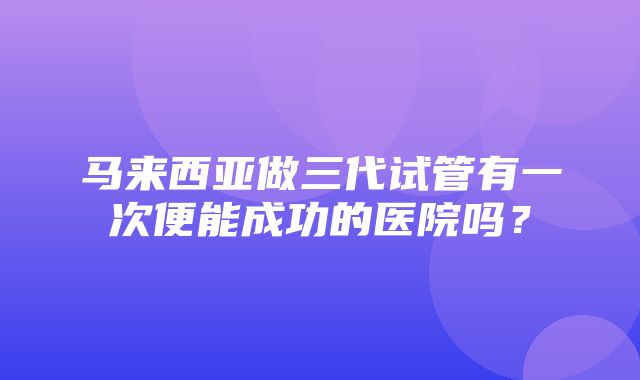 马来西亚做三代试管有一次便能成功的医院吗？