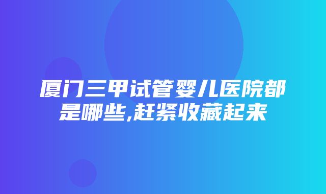 厦门三甲试管婴儿医院都是哪些,赶紧收藏起来