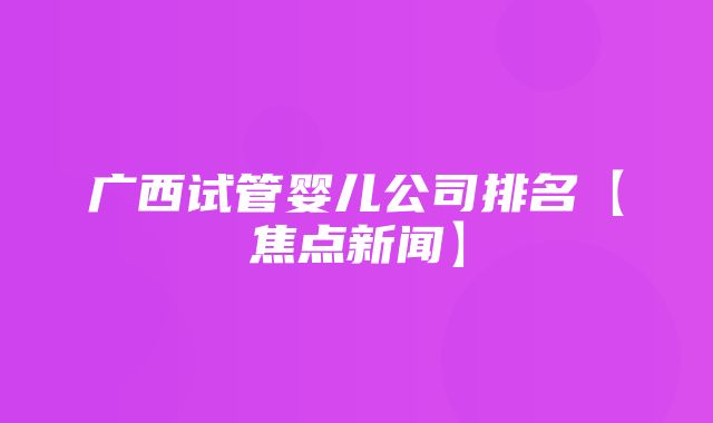 广西试管婴儿公司排名【焦点新闻】