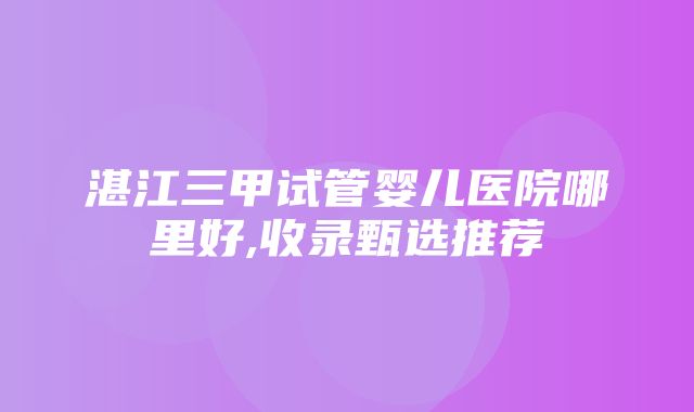 湛江三甲试管婴儿医院哪里好,收录甄选推荐