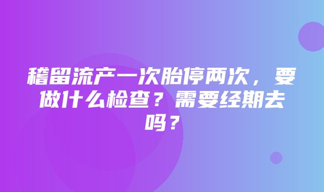 稽留流产一次胎停两次，要做什么检查？需要经期去吗？