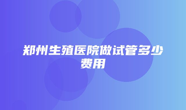 郑州生殖医院做试管多少费用