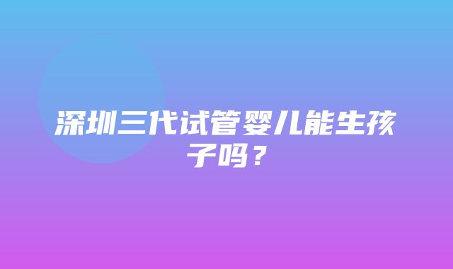 深圳三代试管婴儿能生孩子吗？