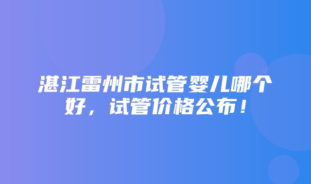 湛江雷州市试管婴儿哪个好，试管价格公布！