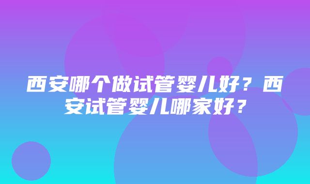 西安哪个做试管婴儿好？西安试管婴儿哪家好？