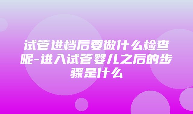 试管进档后要做什么检查呢-进入试管婴儿之后的步骤是什么