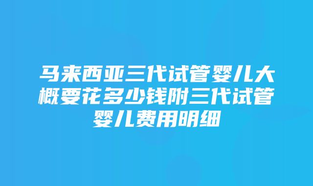 马来西亚三代试管婴儿大概要花多少钱附三代试管婴儿费用明细