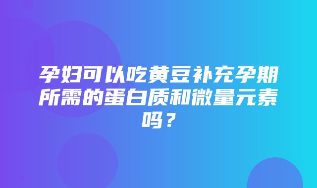 孕妇可以吃黄豆补充孕期所需的蛋白质和微量元素吗？