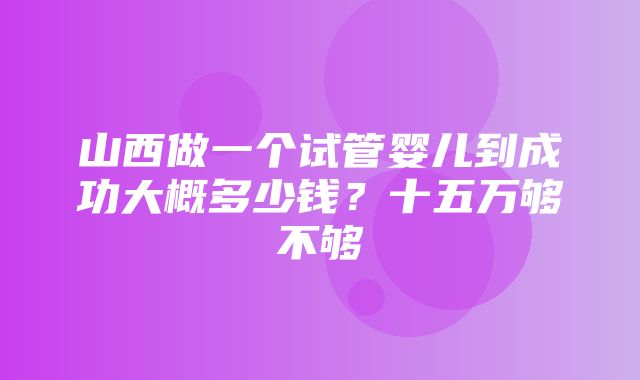 山西做一个试管婴儿到成功大概多少钱？十五万够不够