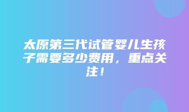 太原第三代试管婴儿生孩子需要多少费用，重点关注！