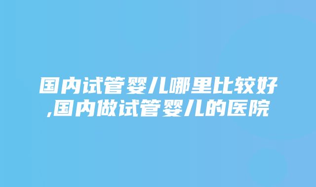 国内试管婴儿哪里比较好,国内做试管婴儿的医院