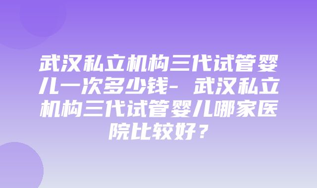 武汉私立机构三代试管婴儿一次多少钱- 武汉私立机构三代试管婴儿哪家医院比较好？