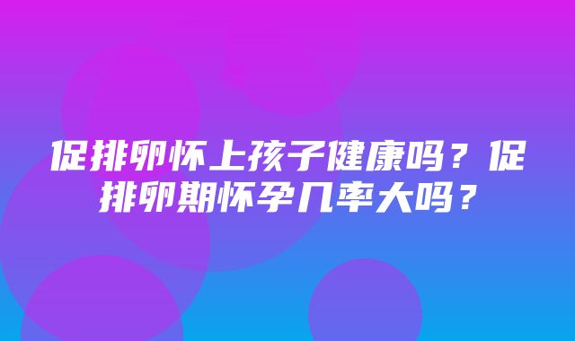 促排卵怀上孩子健康吗？促排卵期怀孕几率大吗？