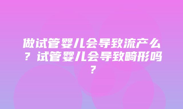 做试管婴儿会导致流产么？试管婴儿会导致畸形吗？