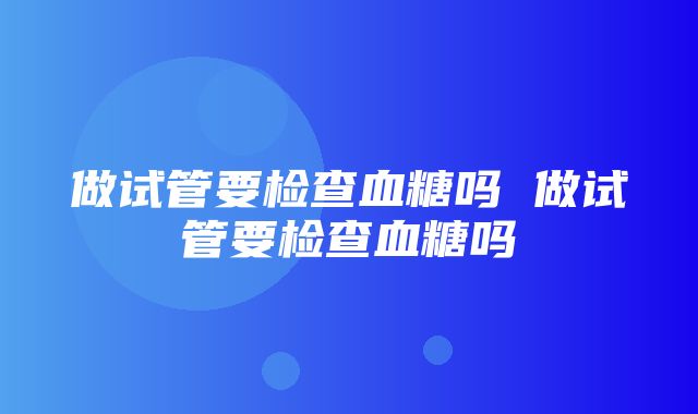 做试管要检查血糖吗 做试管要检查血糖吗