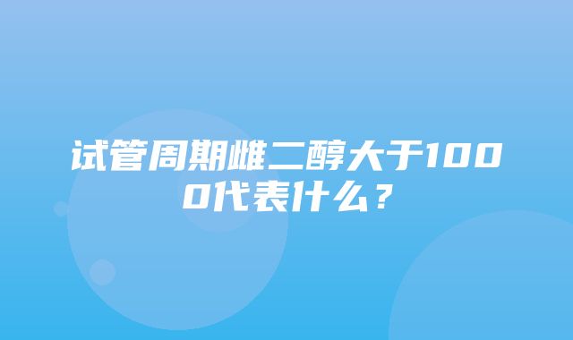 试管周期雌二醇大于1000代表什么？