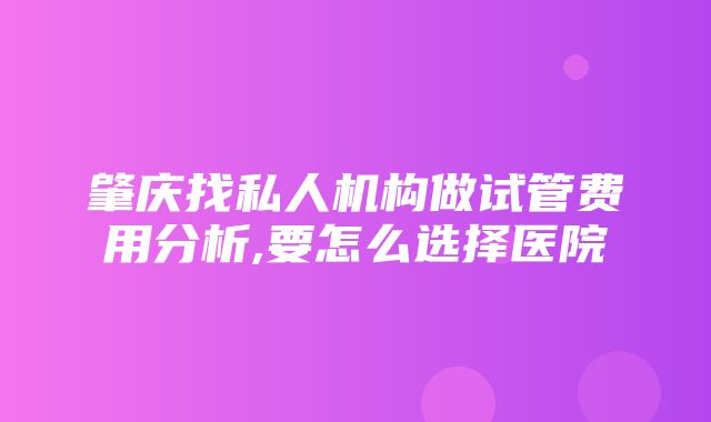 肇庆找私人机构做试管费用分析,要怎么选择医院