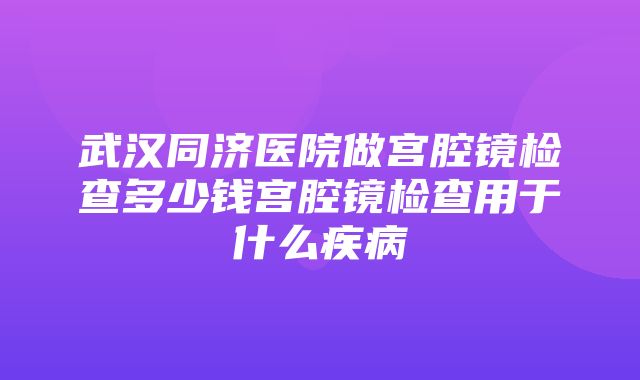 武汉同济医院做宫腔镜检查多少钱宫腔镜检查用于什么疾病