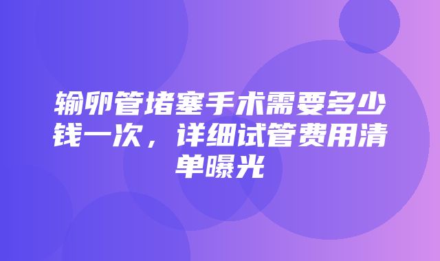 输卵管堵塞手术需要多少钱一次，详细试管费用清单曝光