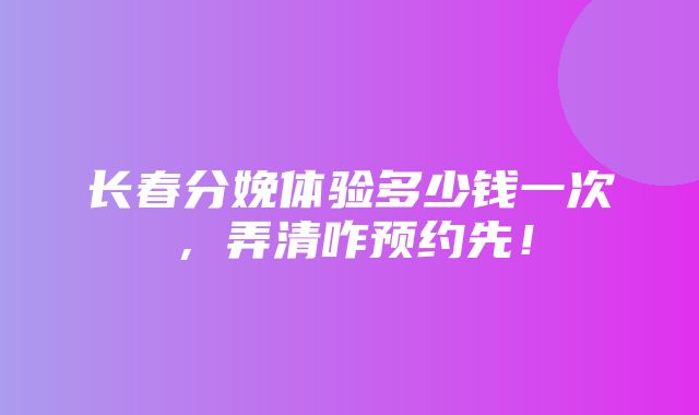 长春分娩体验多少钱一次，弄清咋预约先！