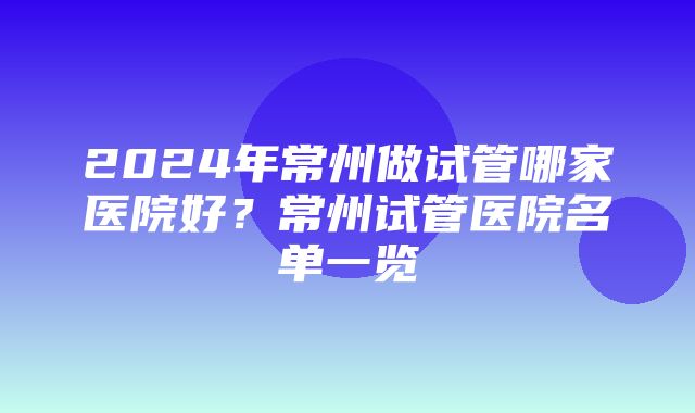 2024年常州做试管哪家医院好？常州试管医院名单一览