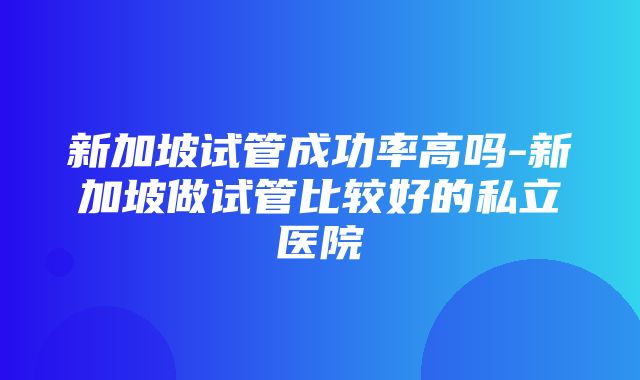 新加坡试管成功率高吗-新加坡做试管比较好的私立医院