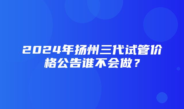 2024年扬州三代试管价格公告谁不会做？