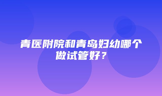 青医附院和青岛妇幼哪个做试管好？