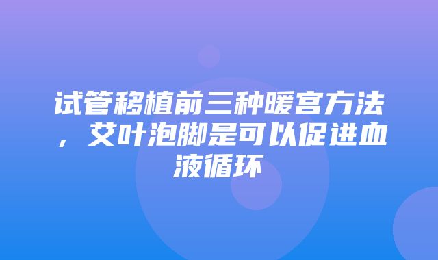 试管移植前三种暖宫方法，艾叶泡脚是可以促进血液循环